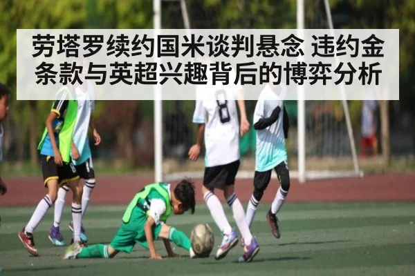 劳塔罗续约国米谈判悬念 违约金条款与英超兴趣背后的博弈分析